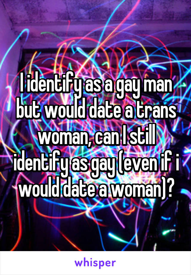 I identify as a gay man but would date a trans woman, can I still identify as gay (even if i would date a woman)?