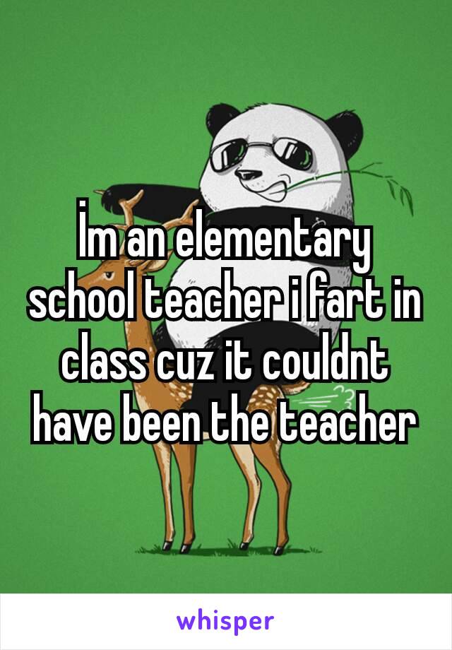 İm an elementary school teacher i fart in class cuz it couldnt have been the teacher