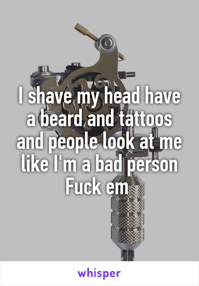 I shave my head have a beard and tattoos and people look at me like I'm a bad person Fuck em 