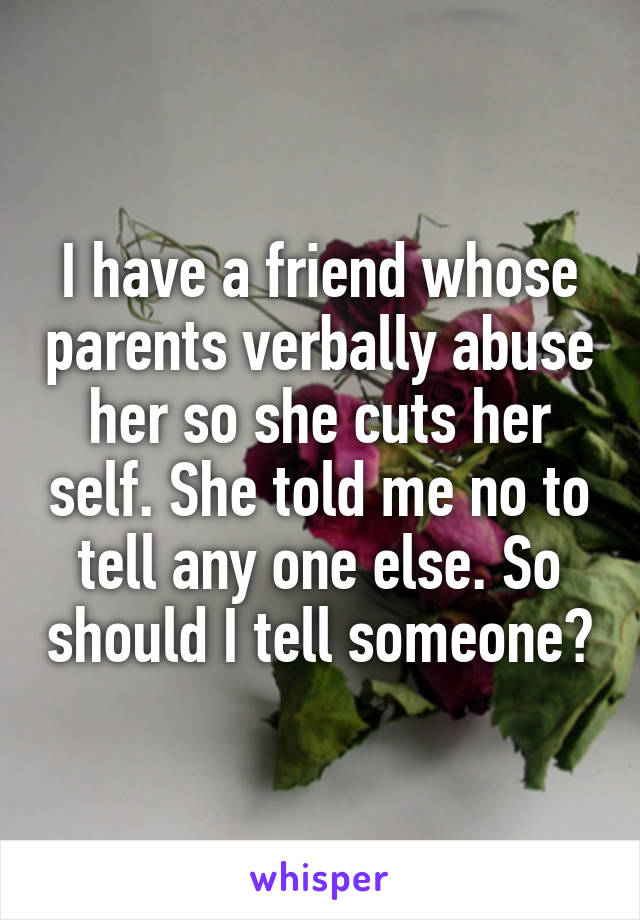 I have a friend whose parents verbally abuse her so she cuts her self. She told me no to tell any one else. So should I tell someone?