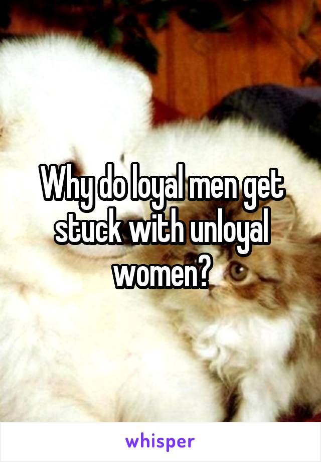 Why do loyal men get stuck with unloyal women?