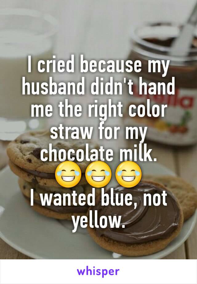 I cried because my husband didn't hand me the right color straw for my chocolate milk.
😂😂😂
I wanted blue, not yellow.