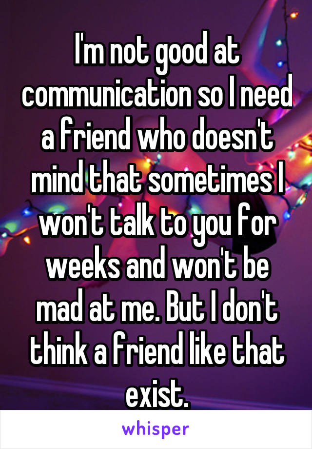 I'm not good at communication so I need a friend who doesn't mind that sometimes I won't talk to you for weeks and won't be mad at me. But I don't think a friend like that exist.