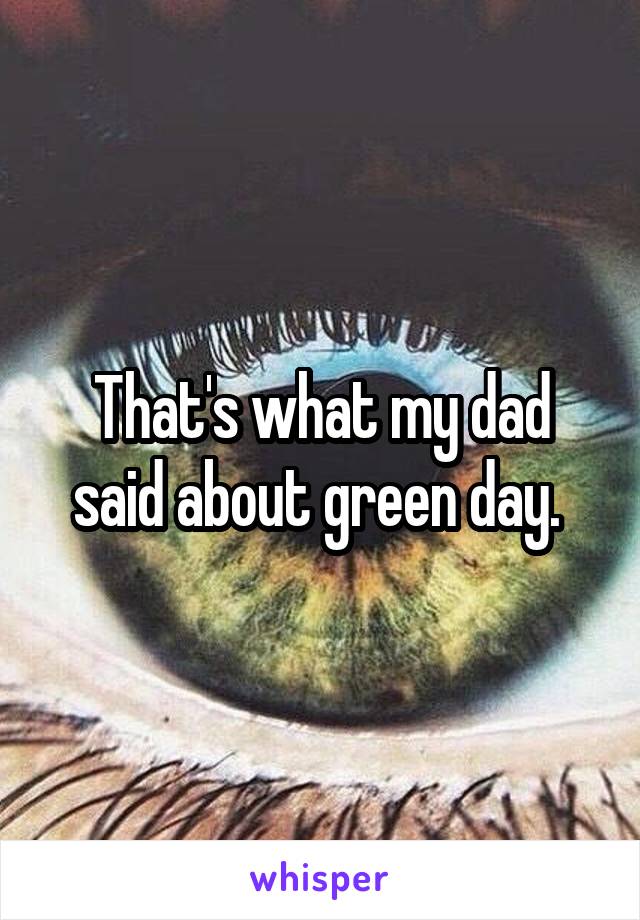 That's what my dad said about green day. 