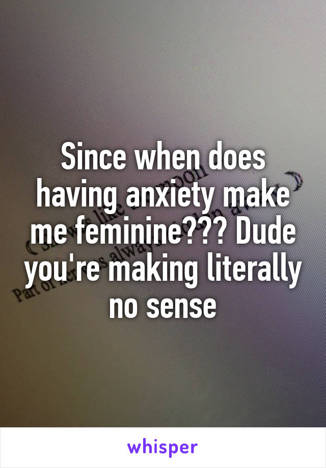 Since when does having anxiety make me feminine??? Dude you're making literally no sense