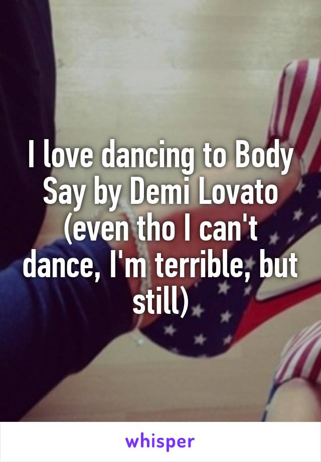 I love dancing to Body Say by Demi Lovato (even tho I can't dance, I'm terrible, but still)