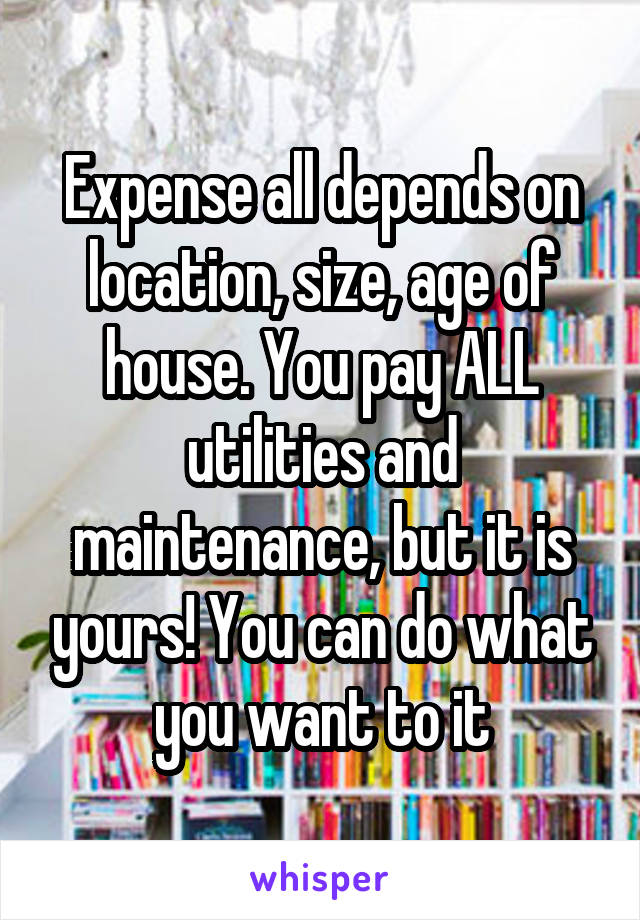 Expense all depends on location, size, age of house. You pay ALL utilities and maintenance, but it is yours! You can do what you want to it