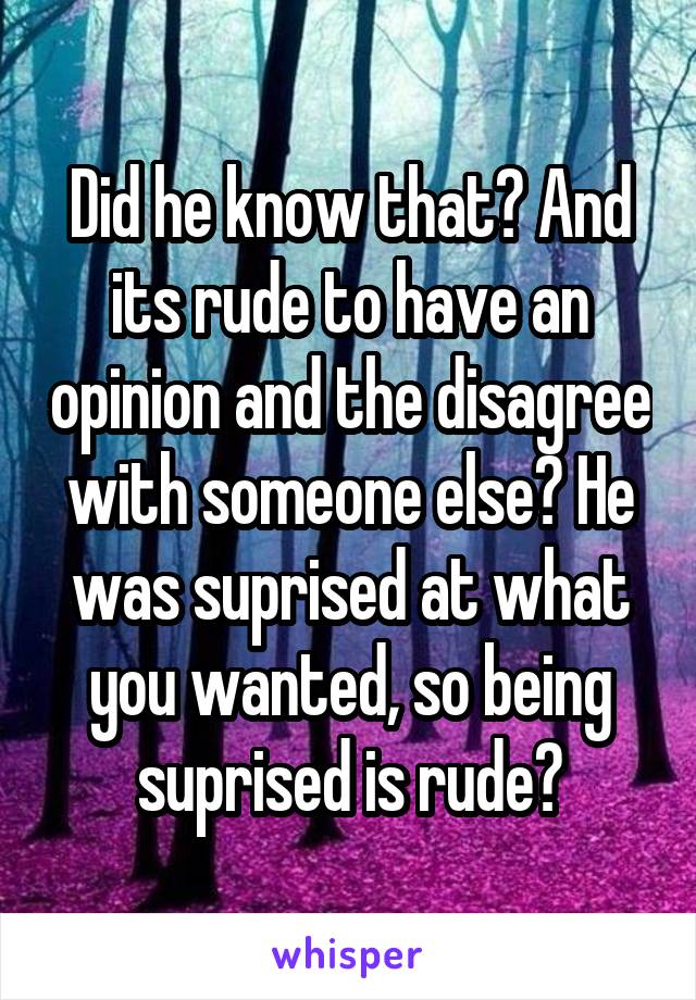 Did he know that? And its rude to have an opinion and the disagree with someone else? He was suprised at what you wanted, so being suprised is rude?