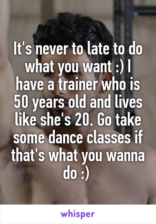 It's never to late to do what you want :) I have a trainer who is 50 years old and lives like she's 20. Go take some dance classes if that's what you wanna do :) 