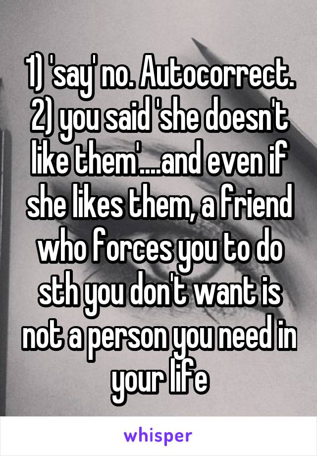 1) 'say' no. Autocorrect.
2) you said 'she doesn't like them'....and even if she likes them, a friend who forces you to do sth you don't want is not a person you need in your life