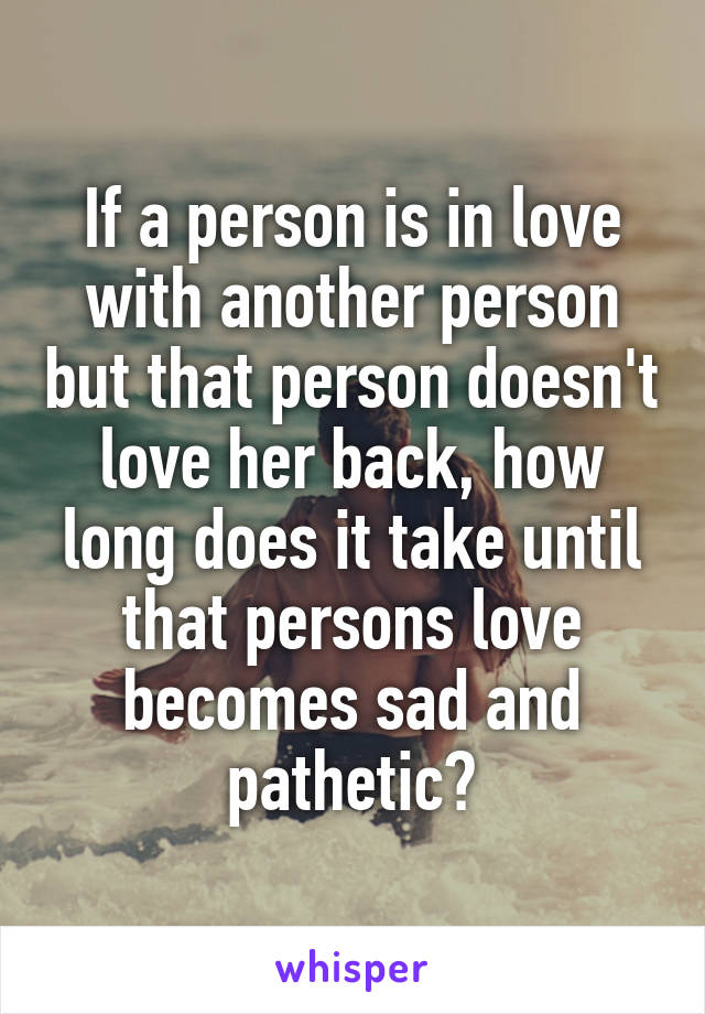 If a person is in love with another person but that person doesn't love her back, how long does it take until that persons love becomes sad and pathetic?