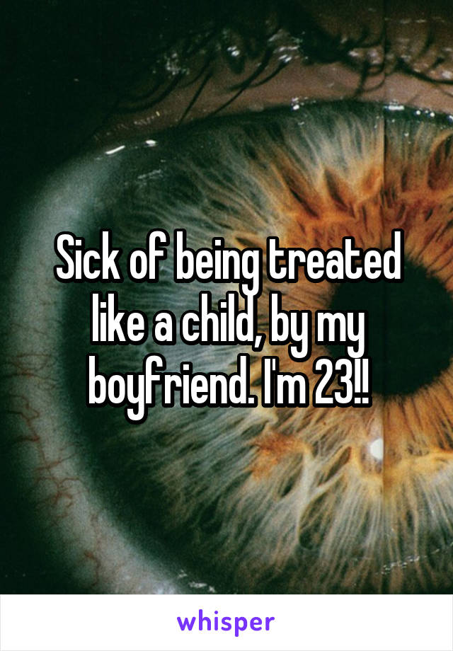 Sick of being treated like a child, by my boyfriend. I'm 23!!