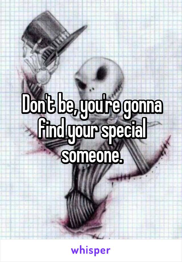 Don't be, you're gonna find your special someone.