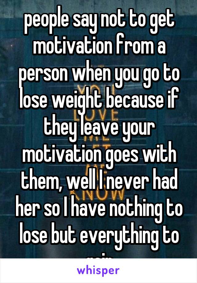 people say not to get motivation from a person when you go to lose weight because if they leave your motivation goes with them, well I never had her so I have nothing to lose but everything to gain