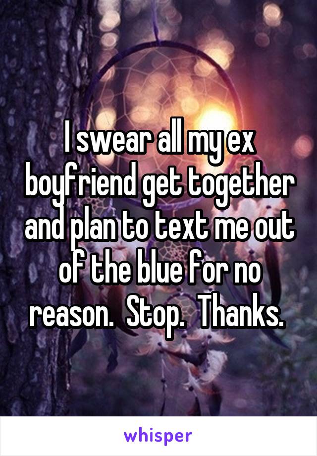 I swear all my ex boyfriend get together and plan to text me out of the blue for no reason.  Stop.  Thanks. 