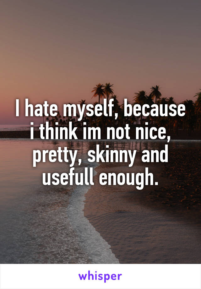 I hate myself, because i think im not nice, pretty, skinny and usefull enough.