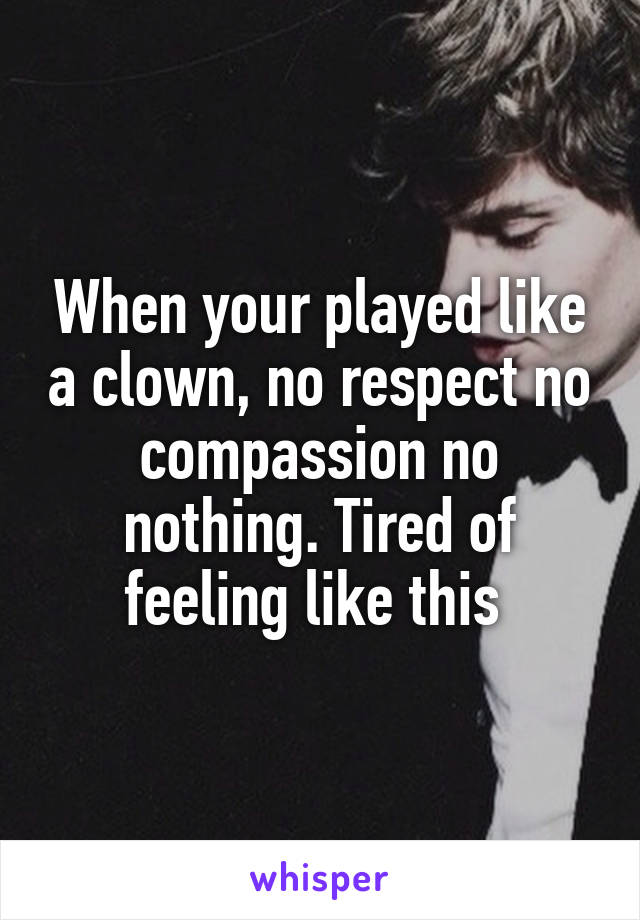 When your played like a clown, no respect no compassion no nothing. Tired of feeling like this 