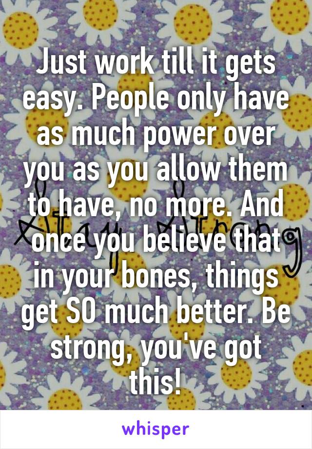 Just work till it gets easy. People only have as much power over you as you allow them to have, no more. And once you believe that in your bones, things get SO much better. Be strong, you've got this!