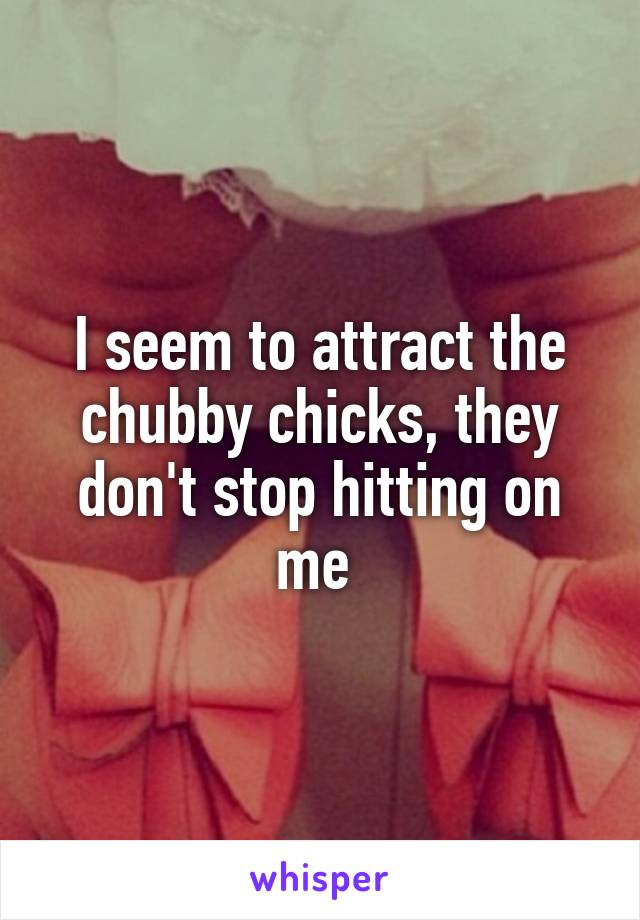 I seem to attract the chubby chicks, they don't stop hitting on me 