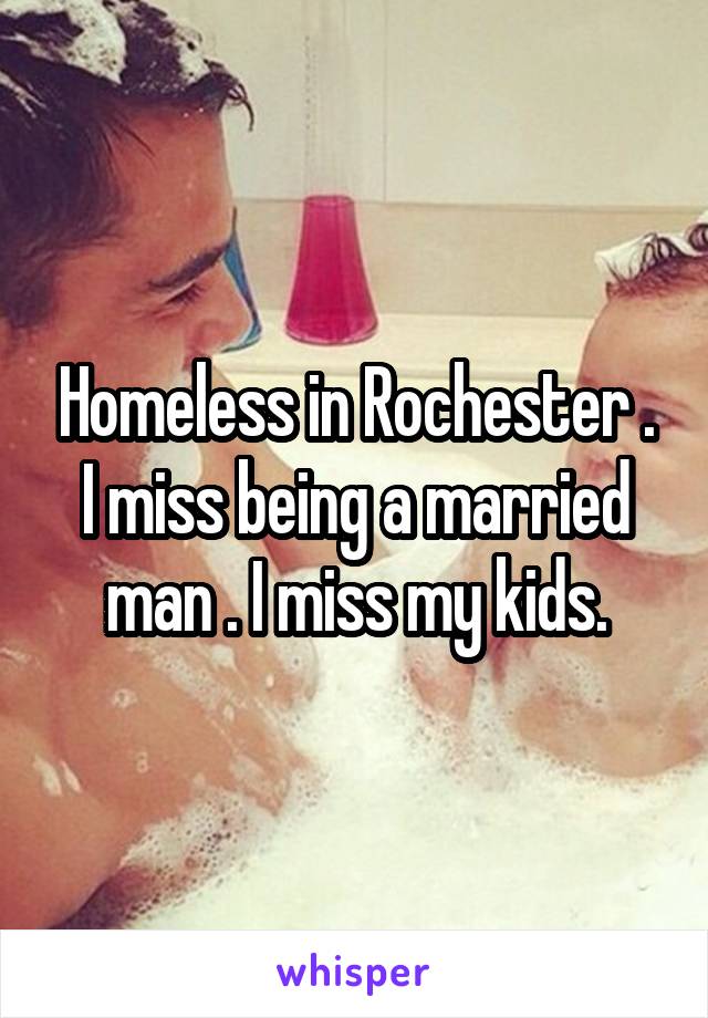 Homeless in Rochester . I miss being a married man . I miss my kids.