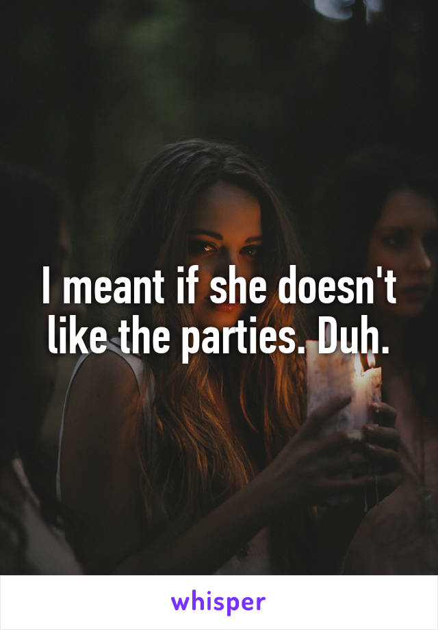 I meant if she doesn't like the parties. Duh.