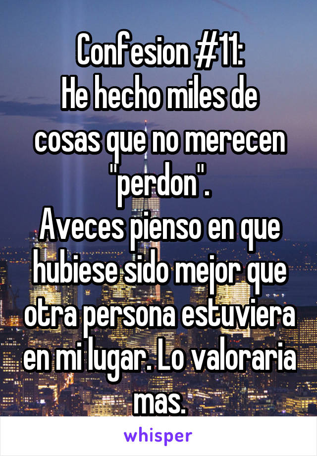 Confesion #11:
He hecho miles de cosas que no merecen "perdon".
Aveces pienso en que hubiese sido mejor que otra persona estuviera en mi lugar. Lo valoraria mas.