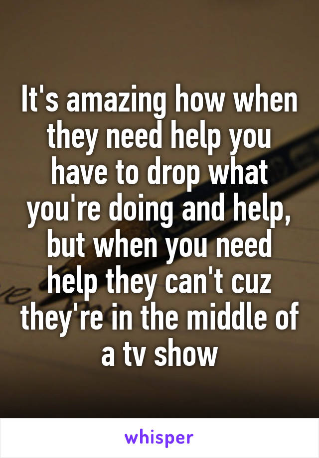 It's amazing how when they need help you have to drop what you're doing and help, but when you need help they can't cuz they're in the middle of a tv show