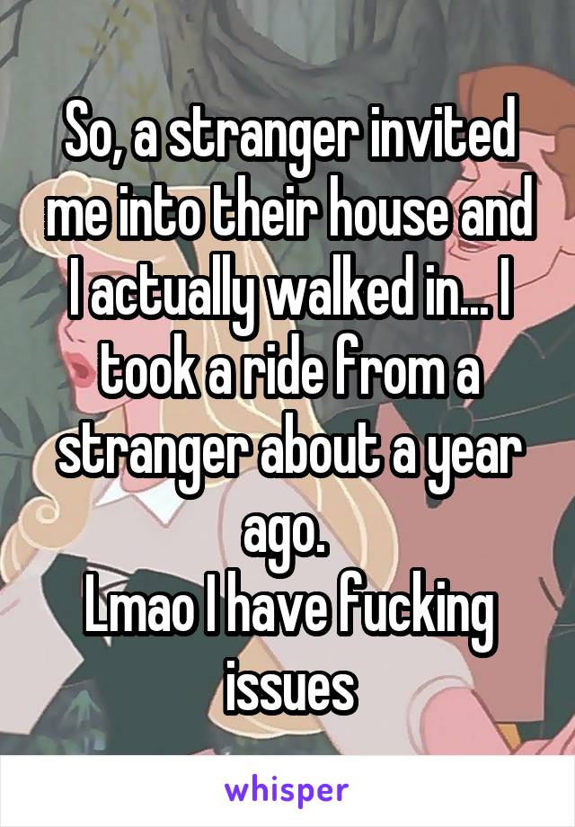 So, a stranger invited me into their house and I actually walked in... I took a ride from a stranger about a year ago. 
Lmao I have fucking issues