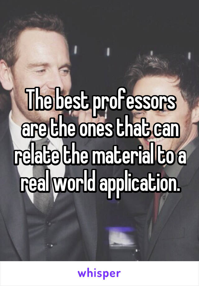 The best professors are the ones that can relate the material to a real world application.