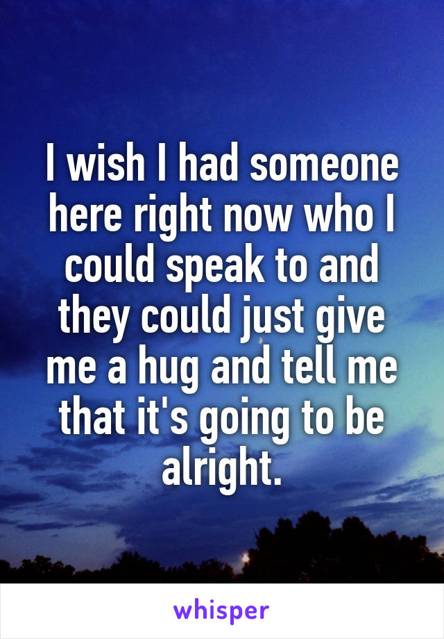 I wish I had someone here right now who I could speak to and they could just give me a hug and tell me that it's going to be alright.