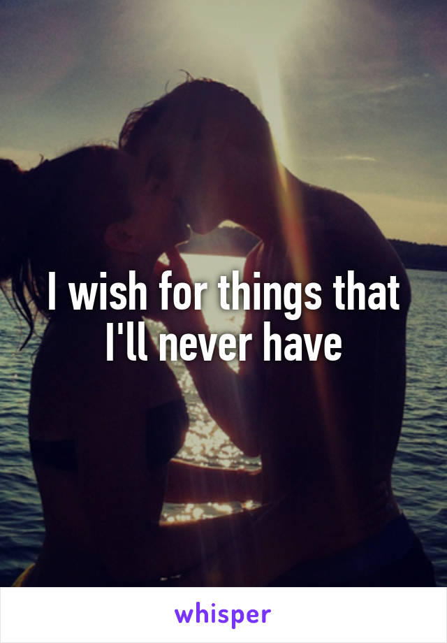 I wish for things that I'll never have