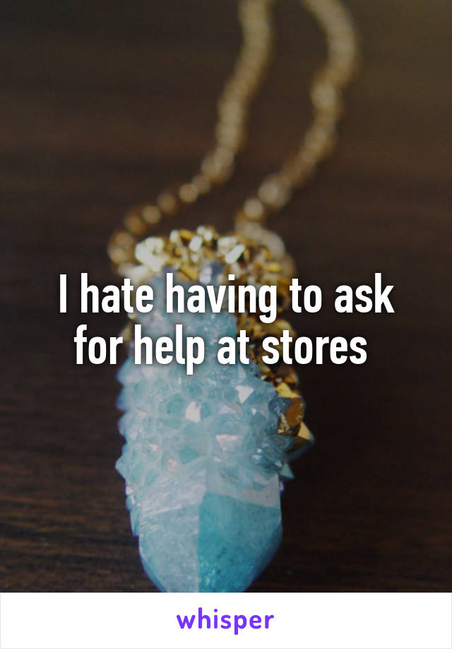 I hate having to ask for help at stores 