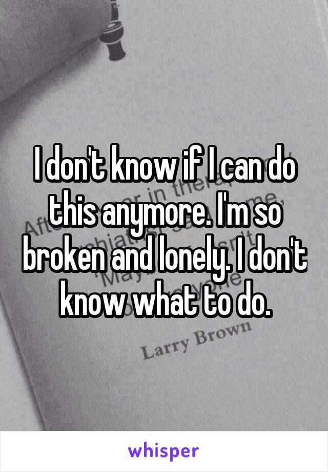 I don't know if I can do this anymore. I'm so broken and lonely. I don't know what to do.