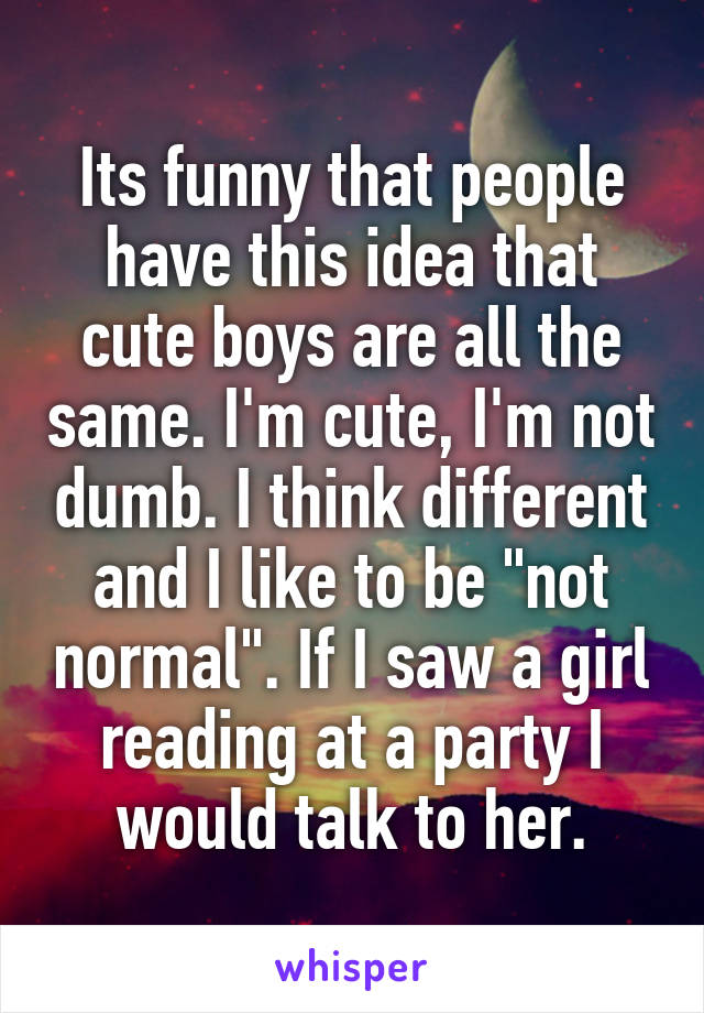 Its funny that people have this idea that cute boys are all the same. I'm cute, I'm not dumb. I think different and I like to be "not normal". If I saw a girl reading at a party I would talk to her.