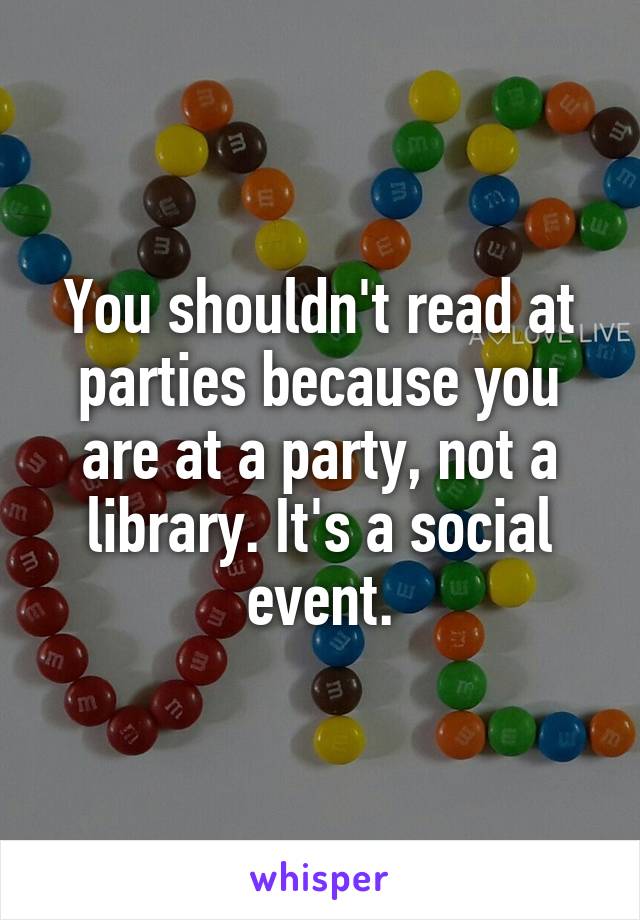 You shouldn't read at parties because you are at a party, not a library. It's a social event.