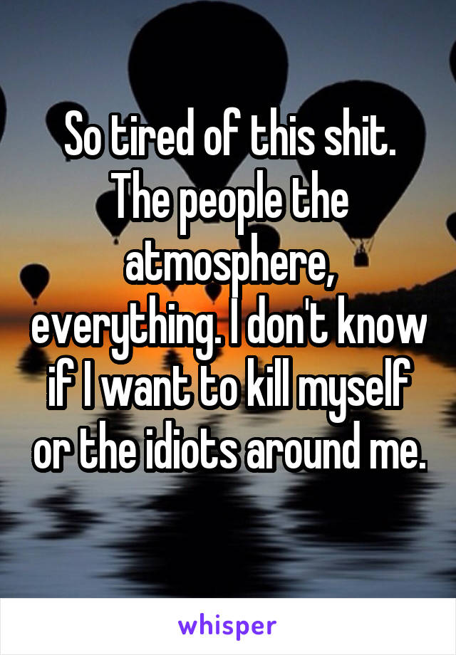 So tired of this shit. The people the atmosphere, everything. I don't know if I want to kill myself or the idiots around me. 