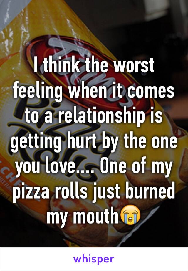 I think the worst feeling when it comes to a relationship is getting hurt by the one you love.... One of my pizza rolls just burned my mouth😭