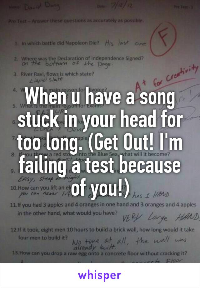 When u have a song stuck in your head for too long. (Get Out! I'm failing a test because of you!)