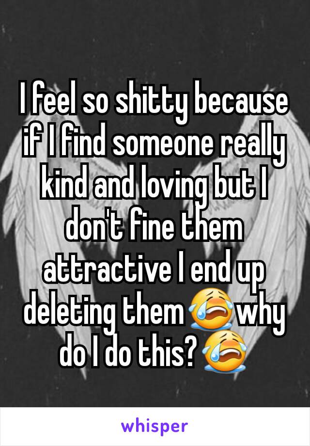 I feel so shitty because if I find someone really kind and loving but I don't fine them attractive I end up deleting them😭why do I do this?😭