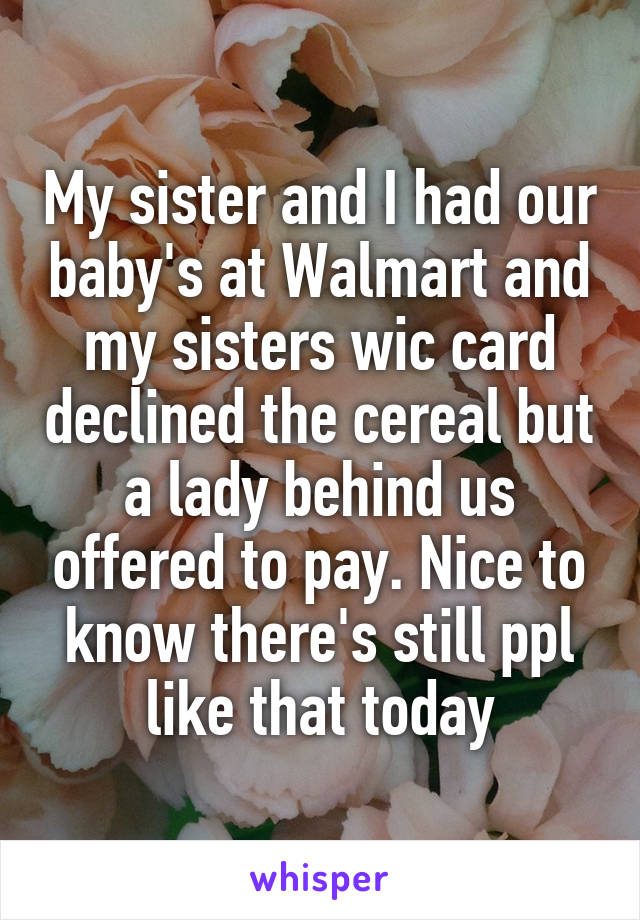 My sister and I had our baby's at Walmart and my sisters wic card declined the cereal but a lady behind us offered to pay. Nice to know there's still ppl like that today