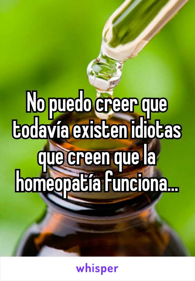 No puedo creer que todavía existen idiotas que creen que la homeopatía funciona...