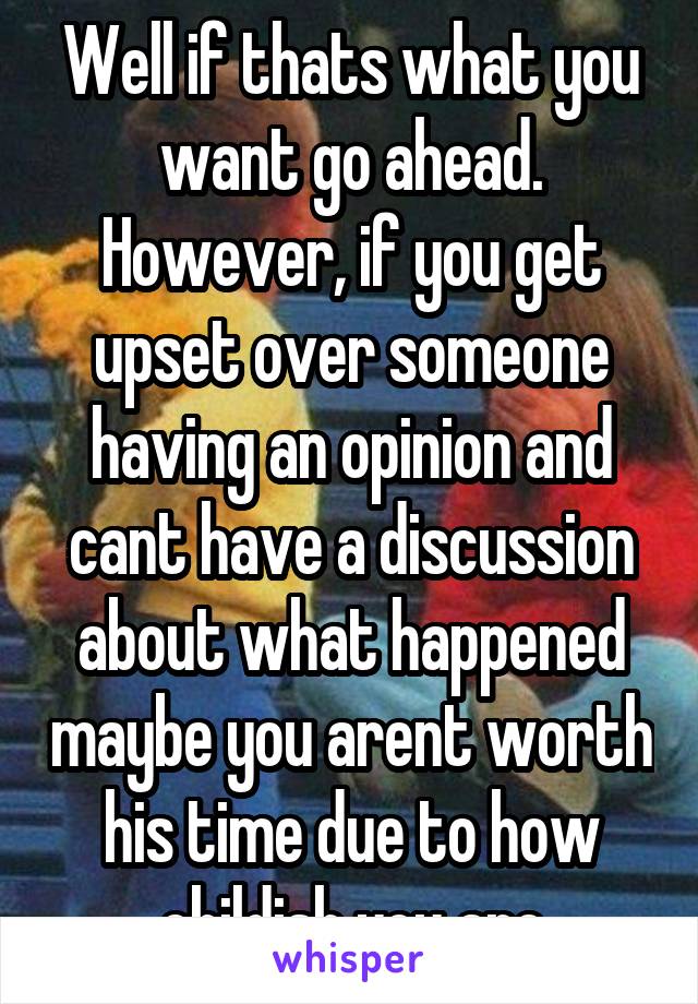 Well if thats what you want go ahead. However, if you get upset over someone having an opinion and cant have a discussion about what happened maybe you arent worth his time due to how childish you are