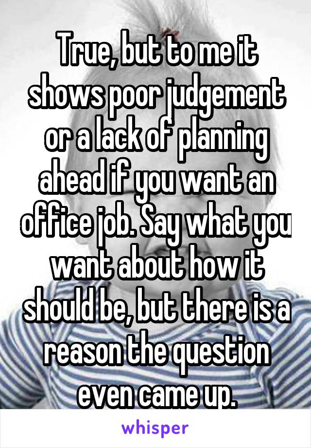 True, but to me it shows poor judgement or a lack of planning ahead if you want an office job. Say what you want about how it should be, but there is a reason the question even came up.