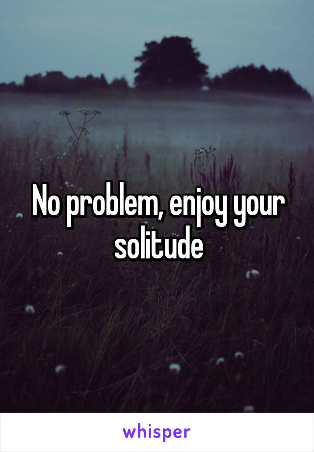 No problem, enjoy your solitude