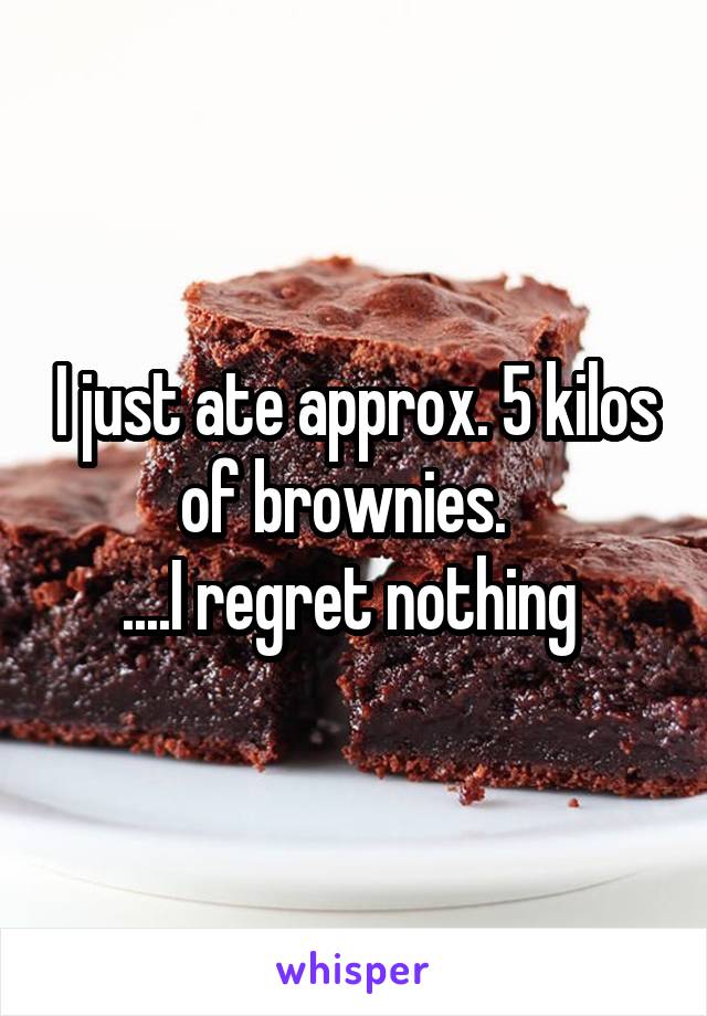 I just ate approx. 5 kilos of brownies.  
....I regret nothing 