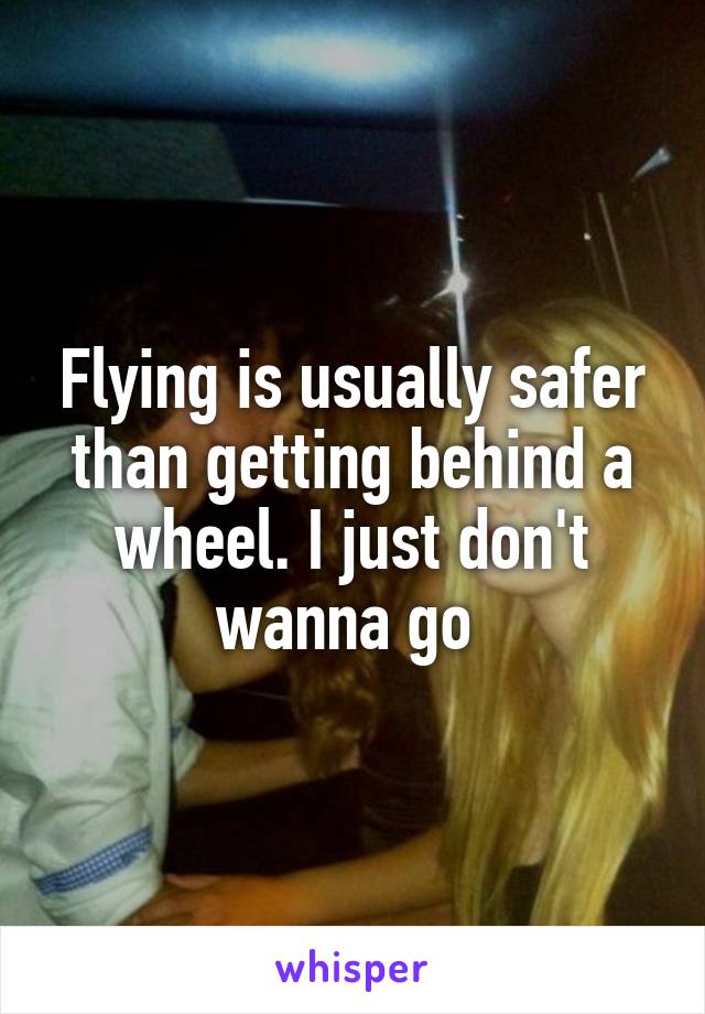 Flying is usually safer than getting behind a wheel. I just don't wanna go 