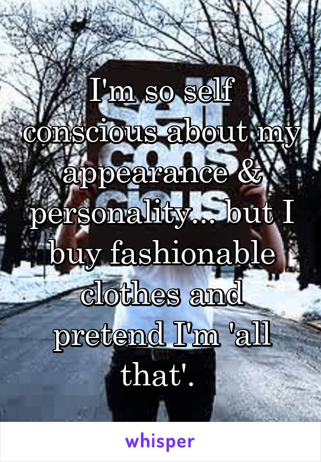 I'm so self conscious about my appearance & personality... but I buy fashionable clothes and pretend I'm 'all that'. 