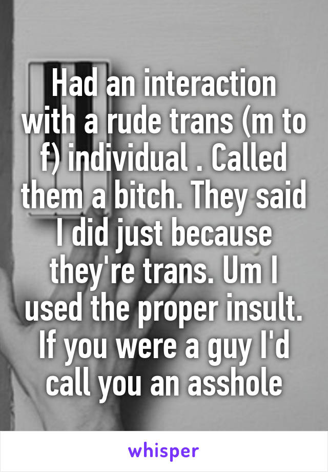 Had an interaction with a rude trans (m to f) individual . Called them a bitch. They said I did just because they're trans. Um I used the proper insult. If you were a guy I'd call you an asshole