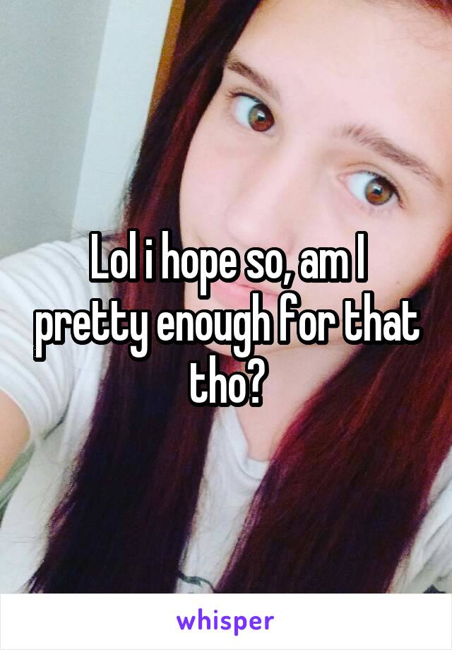 Lol i hope so, am I pretty enough for that tho?