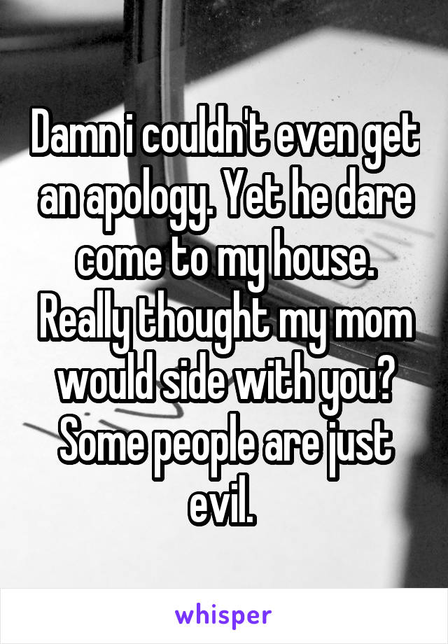 Damn i couldn't even get an apology. Yet he dare come to my house. Really thought my mom would side with you? Some people are just evil. 